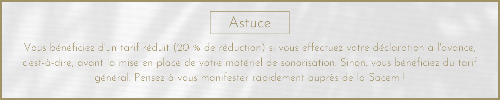 Astuce Vous bénéficiez d'un tarif réduit (20 % de réduction) si vous effectuez votre déclaration à l'avance, c'est-à-dire, avant la mise en place de votre matériel de sonorisation. Sinon, vous bénéficiez du tarif général. Pensez à vous manifester rapidement auprès de la Sacem !